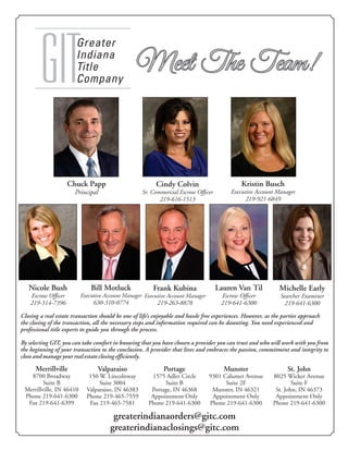 Greater
Indiana
Title
CompanyGIT Meet The Team!Meet The Team!
Chuck Papp
Principal
Nicole Bush
Escrow Ofﬁcer
219-314-7396
Merrillville
8700 Broadway
Suite B
Merrillville, IN 46410
Phone 219-641-6300
Fax 219-641-6399
Valparaiso
150 W. Lincolnway
Suite 3004
Valparaiso, IN 46383
Phone 219-465-7559
Fax 219-465-7581
Portage
1575 Adler Circle
Suite B
Portage, IN 46368
Appointment Only
Phone 219-641-6300
Munster
9301 Calumet Avenue
Suite 2F
Munster, IN 46321
Appointment Only
Phone 219-641-6300
St. John
8025 Wicker Avenue
Suite F
St. John, IN 46373
Appointment Only
Phone 219-641-6300
Bill Motluck
Executive Account Manager
630-310-0774
Michelle Early
Searcher Examiner
219-641-6300
Frank Kubina
Executive Account Manager
219-263-8878
Lauren Van Til
Escrow Ofﬁcer
219-641-6300
Cindy Colvin
Sr. Commercial Escrow Ofﬁcer
219-616-1513
Kristin Busch
Executive Account Manager
219-921-6849
greaterindianaorders@gitc.com
greaterindianaclosings@gitc.com
Closing a real estate transaction should be one of life’s enjoyable and hassle free experiences. However, as the parties approach
the closing of the transaction, all the necessary steps and information required can be daunting. You need experienced and
professional title experts to guide you through the process.
By selecting GIT, you can take comfort in knowing that you have chosen a provider you can trust and who will work with you from
the beginning of your transaction to the conclusion. A provider that lives and embraces the passion, commitment and integrity to
close and manage your real estate closing efficiently.
 