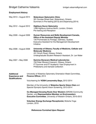 Bridget Catherine Valsamis bridget.valsamis@gmail.com
Employment History:
May 2013 – August 2014
May 2012 – August 2012
May 2009 – August 2009
May 2008 – August 2008
May 2007 – May 2008
Waterdown Optometric Clinic
301 Dundas Street East, Waterdown, Ontario
Summers in Pre-testing (2013) and Dispensing (2014)
Highbury Huron Optometry
1288 Highbury Avenue North, London, Ontario
Pre-testing and Reception
Human Resources and Skills Development Canada,
Office of the Assistant Deputy Minister
140 Promenade du Portage, Gatineau, Quebec
Executive Assistant for the Management Development
Initiative
University of Ottawa, Faculty of Medicine, Cellular and
Molecular Medicine
451 Smyth Road, Ottawa, Ontario
Undergraduate Student Research Assistant, Dr. Len Maler
Gamma-Dynacare Medical Laboratories
750 Peter Morand Crescent, Ottawa, Ontario
FT Summer and PT Academic Year Employment in
Phlebotamy and Sample Collection
Additional
Experience and
Qualifications:
University of Waterloo Optometry Orientation Week Committee,
Finance Officer, 2013
Volunteering for VOSH Lensometry Days, 2012-2014
Member of the University of Waterloo Sports Vision Club and
Special Olympics Sports Vision Screening, 2013-2014
Co-Managed Growing Roots Over Western (GROW) Community
Garden, and Representative Member on Envirowestern
Executive Committee, University of Western Ontario, 2010-2012
Volunteer Energy Exchange Receptionist, Moksha Yoga
London, 2010
References Furnished Upon Request
 