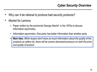 Cyber Security Overview
14
• Why can it be rational to produce bad security products?
• Market for Lemons
– Paper written by the economist George Akerlof in the 1970s to discuss
information asymmetry.
– Information asymmetry: One party has better information than another party
– Main Idea: When buyers don't have as much information about the quality of the
products as sellers do, there will be severe downward pressure on both the price
and quality of product
 