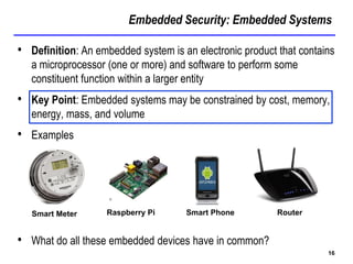 Embedded Security: Embedded Systems
16
• Definition: An embedded system is an electronic product that contains
a microprocessor (one or more) and software to perform some
constituent function within a larger entity
• Key Point: Embedded systems may be constrained by cost, memory,
energy, mass, and volume
• Examples
• What do all these embedded devices have in common?
Smart Meter Raspberry Pi Smart Phone Router
 