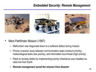 Embedded Security: Remote Management
18
• Mars Pathfinder Mission (1997)
– Malfunction was diagnosed down to a software defect during mission
– Priority inversion issue between communication tasks (medium priority),
meteorological tasks (low priority), and information bus thread (high priority)
– Patch to remedy defect by implementing priority inheritance was installed via
radio link from Earth
– Remote management saved the mission from disaster
 