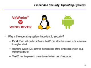 Embedded Security: Operating Systems
20
• Why is the operating system important to security?
– Recall: Even with perfect software, the OS can allow the system to be vulnerable
to a cyber attack
– Operating system (OS) controls the resources of the embedded system (e.g.
memory and CPU)
– The OS has the power to prevent unauthorized use of resources
 