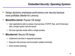 Embedded Security: Operating Systems
21
• Design decisions emphasize performance over security because
more profitable (Market for Lemons)
• Monolithic kernel: Popular OS design
– User applications able to access most services (TCP/IP, files, and I/O devices)
with a simple system call into kernel
– Services typically reside within a single process
• Microkernel: Secure OS design
– Implements services in separate processes
– Requires inter-process communication (added overhead)
– Extra context switching
 