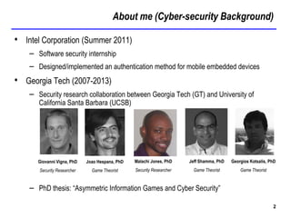 About me (Cyber-security Background)
2
• Intel Corporation (Summer 2011)
– Software security internship
– Designed/implemented an authentication method for mobile embedded devices
• Georgia Tech (2007-2013)
– Security research collaboration between Georgia Tech (GT) and University of
California Santa Barbara (UCSB)
– PhD thesis: “Asymmetric Information Games and Cyber Security”
Giovanni Vigna, PhD
Security Researcher
Joao Hespana, PhD
Game Theorist
Jeff Shamma, PhD
Game Theorist
Georgios Kotsalis, PhD
Game Theorist
Malachi Jones, PhD
Security Researcher
 