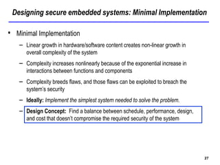 Designing secure embedded systems: Minimal Implementation
27
• Minimal Implementation
– Linear growth in hardware/software content creates non-linear growth in
overall complexity of the system
– Complexity increases nonlinearly because of the exponential increase in
interactions between functions and components
– Complexity breeds flaws, and those flaws can be exploited to breach the
system’s security
– Ideally: Implement the simplest system needed to solve the problem.
– Design Concept: Find a balance between schedule, performance, design,
and cost that doesn’t compromise the required security of the system
 