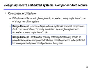Designing secure embedded systems: Component Architecture
28
• Component Architecture
– Difficult/infeasible for a single engineer to understand every single line of code
of a large monolithic system
– Design Concept: Compose large software systems from small components.
Each component should be easily maintained by a single engineer who
understands every single line of code
– Design Concept: Safety and/or security enforcing functionality should be
placed into separate components that allow critical operations to be protected
from compromise by noncritical portions of the system
 
