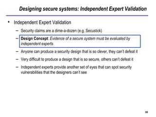 Designing secure systems: Independent Expert Validation
30
• Independent Expert Validation
– Security claims are a dime-a-dozen (e.g. Secustick)
– Design Concept: Evidence of a secure system must be evaluated by
independent experts
– Anyone can produce a security design that is so clever, they can’t defeat it
– Very difficult to produce a design that is so secure, others can’t defeat it
– Independent experts provide another set of eyes that can spot security
vulnerabilities that the designers can’t see
 