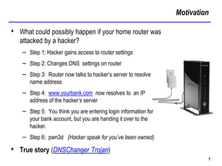 Motivation
7
• What could possibly happen if your home router was
attacked by a hacker?
– Step 1: Hacker gains access to router settings
– Step 2: Changes DNS settings on router
– Step 3: Router now talks to hacker’s server to resolve
name address
– Step 4: www.yourbank.com now resolves to an IP
address of the hacker’s server
– Step 5: You think you are entering login information for
your bank account, but you are handing it over to the
hacker.
– Step 6: pwn3d (Hacker speak for you’ve been owned)
• True story (DNSChanger Trojan)
 