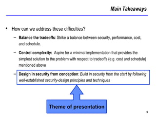 Main Takeaways
9
• How can we address these difficulties?
– Balance the tradeoffs: Strike a balance between security, performance, cost,
and schedule.
– Control complexity: Aspire for a minimal implementation that provides the
simplest solution to the problem with respect to tradeoffs (e.g. cost and schedule)
mentioned above
– Design in security from conception: Build in security from the start by following
well-established security-design principles and techniques
Theme of presentation
 