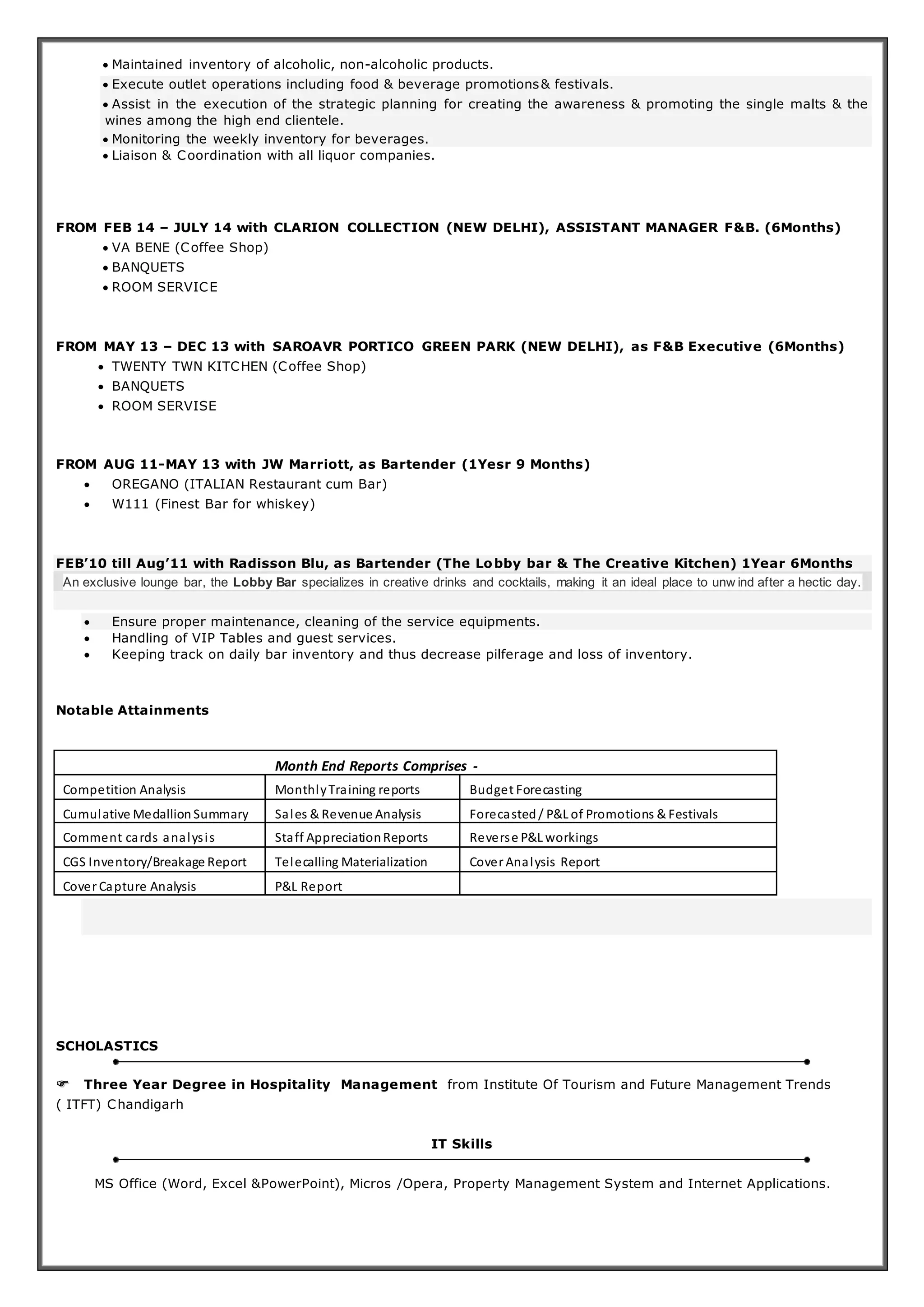  Maintained inventory of alcoholic, non-alcoholic products.
 Execute outlet operations including food & beverage promotions& festivals.
 Assist in the execution of the strategic planning for creating the awareness & promoting the single malts & the
wines among the high end clientele.
 Monitoring the weekly inventory for beverages.
 Liaison & Coordination with all liquor companies.
FROM FEB 14 – JULY 14 with CLARION COLLECTION (NEW DELHI), ASSISTANT MANAGER F&B. (6Months)
 VA BENE (Coffee Shop)
 BANQUETS
 ROOM SERVICE
FROM MAY 13 – DEC 13 with SAROAVR PORTICO GREEN PARK (NEW DELHI), as F&B Executive (6Months)
 TWENTY TWN KITCHEN (Coffee Shop)
 BANQUETS
 ROOM SERVISE
FROM AUG 11-MAY 13 with JW Marriott, as Bartender (1Yesr 9 Months)
 OREGANO (ITALIAN Restaurant cum Bar)
 W111 (Finest Bar for whiskey)
FEB’10 till Aug’11 with Radisson Blu, as Bartender (The Lobby bar & The Creative Kitchen) 1Year 6Months
An exclusive lounge bar, the Lobby Bar specializes in creative drinks and cocktails, making it an ideal place to unw ind after a hectic day.
 Ensure proper maintenance, cleaning of the service equipments.
 Handling of VIP Tables and guest services.
 Keeping track on daily bar inventory and thus decrease pilferage and loss of inventory.
Notable Attainments
Month End Reports Comprises -
Competition Analysis MonthlyTraining reports Budget Forecasting
Cumulative Medallion Summary Sales & Revenue Analysis Forecasted/ P&L of Promotions & Festivals
Comment cards analysis Staff AppreciationReports Reverse P&L workings
CGS Inventory/Breakage Report Telecalling Materialization Cover Analysis Report
Cover Capture Analysis P&L Report
SCHOLASTICS
 Three Year Degree in Hospitality Management from Institute Of Tourism and Future Management Trends
( ITFT) Chandigarh
IT Skills
MS Office (Word, Excel &PowerPoint), Micros /Opera, Property Management System and Internet Applications.
 