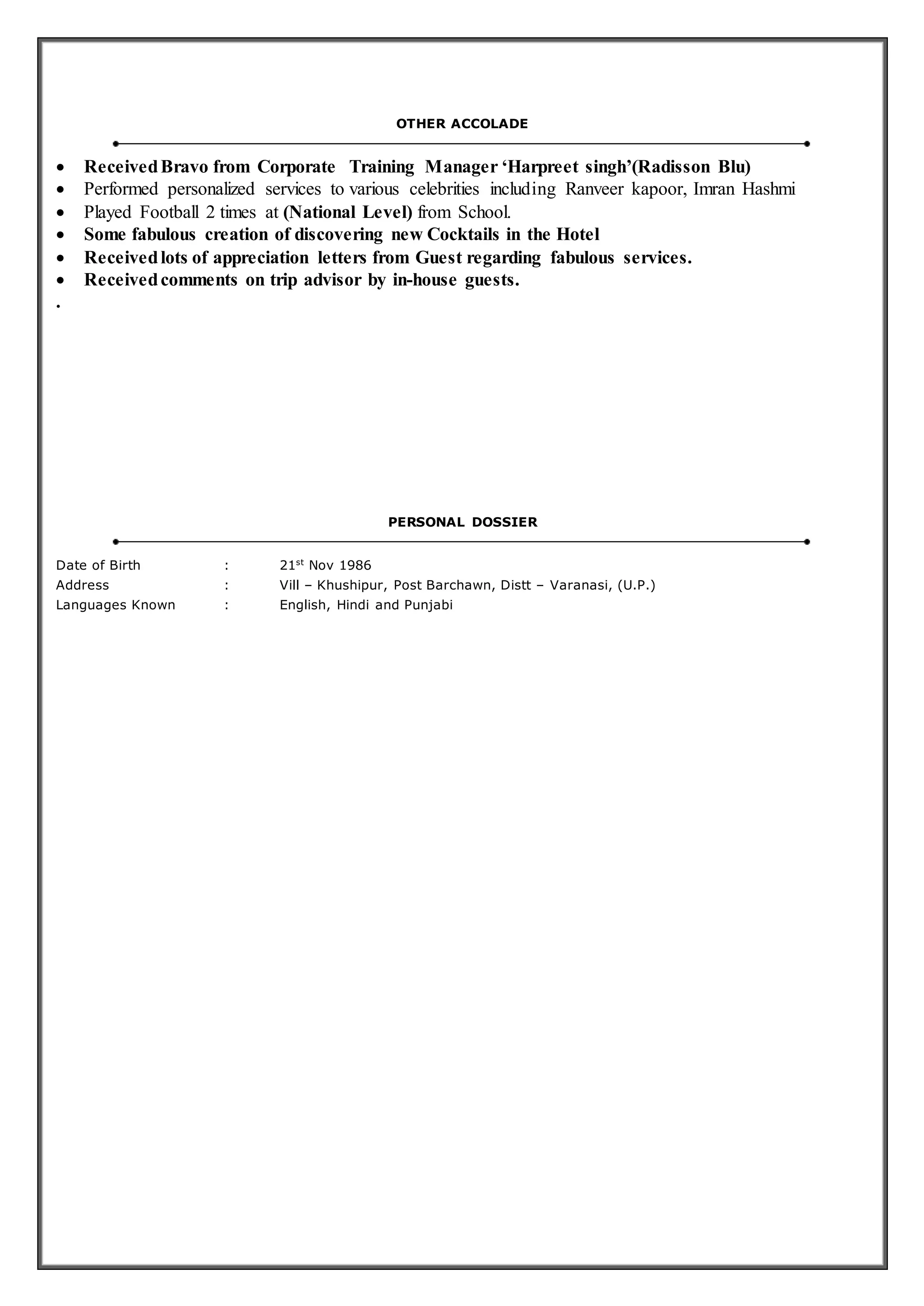 OTHER ACCOLADE
 ReceivedBravo from Corporate Training Manager ‘Harpreet singh’(Radisson Blu)
 Performed personalized services to various celebrities including Ranveer kapoor, Imran Hashmi
 Played Football 2 times at (National Level) from School.
 Some fabulous creation of discovering new Cocktails in the Hotel
 Receivedlots of appreciation letters from Guest regarding fabulous services.
 Receivedcomments on trip advisor by in-house guests.
.
PERSONAL DOSSIER
Date of Birth : 21st
Nov 1986
Address : Vill – Khushipur, Post Barchawn, Distt – Varanasi, (U.P.)
Languages Known : English, Hindi and Punjabi
 