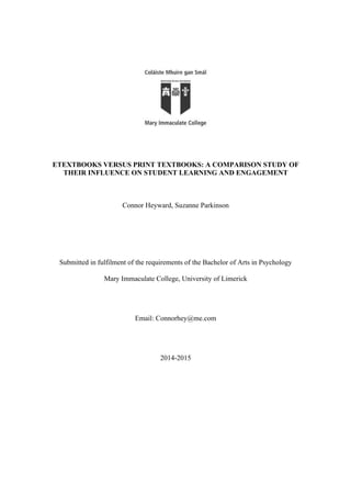 ETEXTBOOKS VERSUS PRINT TEXTBOOKS: A COMPARISON STUDY OF
THEIR INFLUENCE ON STUDENT LEARNING AND ENGAGEMENT
Connor Heyward, Suzanne Parkinson
Submitted in fulfilment of the requirements of the Bachelor of Arts in Psychology
Mary Immaculate College, University of Limerick
Email: Connorhey@me.com
2014-2015
 