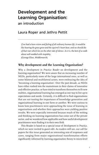 Development and the
Learning Organisation:
an introduction
Laura Roper and Jethro Pettit
If we had a keen vision and feeling of all ordinary human life, it would be
like hearing the grass grow and the squirrel’s heart beat, and we should die
of that roar which lies on the other side of silence. As it is, the best of us walk
about well-wadded with stupidity.
(George Eliot, Middlemarch)
Why development and the Learning Organisation?
Why a Development in Practice Reader on development and the
learning organisation? We were aware that an increasing number of
NGOs, particularly some of the large international ones, as well as
some bilateral and multilateral actors, were embracing the idea of
‘becoming a learning organisation’. Over the past decade, as NGOs
have either rushed into the mainstream in their claims of innovative
and effective practice, or have tried to transform themselves to fit new
realities, organisational learning has emerged as one way to live up to
expectations and needs. Certainly, it is difficult to find organisations
that are not touting the importance of knowledge generation and
organisational learning in one form or another. We were curious to
know how practitioners were approaching the issue of learning in
organisations and whether their approaches were yielding positive
results. We were especially interested because much of the writing
and thinking on learning organisations has come out of the private
sector, and we wondered how applicable and how useful development
practitioners were finding it in their own field.
This Reader is based on a special issue of Development in Practice,
which we were invited to guest edit. As readers will see, our call for
papers for this issue generated an interesting mix of responses and
cases, ranging from major organisational transformation efforts
significantly informed by learning organisation theory to micro-level
1
 