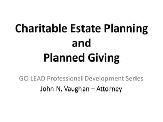 Charitable Estate Planning
and
Planned Giving
GO LEAD Professional Development Series
John N. Vaughan – Attorney
 