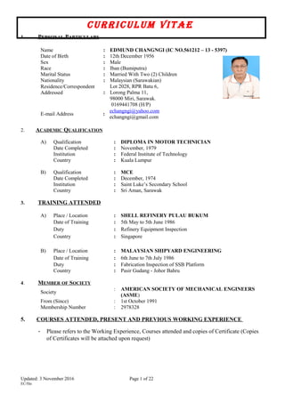 CurriCulum ViTAE
1. PERSONAL PARTICULARS
Name : EDMUND CHANGNGI (IC NO.561212 – 13 - 5397)
Date of Birth : 12th December 1956
Sex : Male
Race : Iban (Bumiputra)
Marital Status : Married With Two (2) Children
Nationality : Malaysian (Sarawakian)
Residence/Correspondent
Addressed :
Lot 2028, RPR Batu 6,
Lorong Palma 11,
98000 Miri, Sarawak.
0169441708 (H/P)
E-mail Address :
echangngi@yahoo.com
echangngi@gmail.com
2. ACADEMIC QUALIFICATION
A) Qualification : DIPLOMA IN MOTOR TECHNICIAN
Date Completed : November, 1979
Institution : Federal Institute of Technology
Country : Kuala Lumpur
B) Qualification : MCE
Date Completed : December, 1974
Institution : Saint Luke’s Secondary School
Country : Sri Aman, Sarawak
3. TRAINING ATTENDED
A) Place / Location : SHELL REFINERY PULAU BUKUM
Date of Training : 5th May to 5th June 1986
Duty : Refinery Equipment Inspection
Country : Singapore
B) Place / Location : MALAYSIAN SHIPYARD ENGINEERING
Date of Training : 6th June to 7th July 1986
Duty : Fabrication Inspection of SSB Platform
Country : Pasir Gudang - Johor Bahru
4. MEMBER OF SOCIETY
Society
: AMERICAN SOCIETY OF MECHANICAL ENGINEERS
(ASME)
From (Since) : 1st October 1991
Membership Number : 2978328
5. COURSES ATTENDED, PRESENT AND PREVIOUS WORKING EXPERIENCE
- Please refers to the Working Experience, Courses attended and copies of Certificate (Copies
of Certificates will be attached upon request)
Updated: 3 November 2016 Page 1 of 22
EC/file
 
