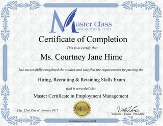 Master Certificate in Employment Management
has successfully completed the studies and satisfied the requirements by passing the
Certificate of Completion
Hiring, Recruiting & Retaining Skills Exam
and is awarded this
William L Evans - President
22ndThis
Certification Course 10104
This is to certify that
Ms. Courtney Jane Hime
Day of January 2015
 