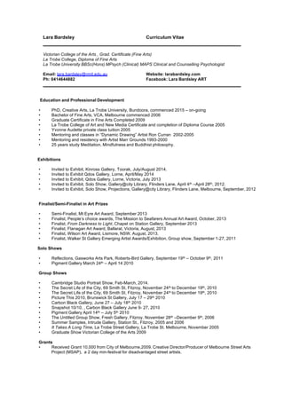 Lara Bardsley Curriculum Vitae
	
  
	
  
Victorian College of the Arts , Grad. Certificate (Fine Arts)
La Trobe College, Diploma of Fine Arts
La Trobe University BBSc(Hons) MPsych (Clinical) MAPS Clinical and Counselling Psychologist
	
  
Email: lara.bardsley@rmit.edu.au Website: larabardsley.com
Ph: 0414644882 Facebook: Lara Bardsley ART
	
  
	
  
	
  
Education and Professional Development
	
  
• PhD, Creative Arts, La Trobe University, Bundoora, commenced 2015 – on-going
• Bachelor of Fine Arts, VCA, Melbourne commenced 2006
• Graduate Certificate in Fine Arts Completed 2009
• La Trobe College of Art and New Media Certificate and completion of Diploma Course 2005
• Yvonne Audette private class tuition 2005
• Mentoring and classes in “Dynamic Drawing” Artist Ron Curran 2002-2005
• Mentoring and residency with Artist Marr Grounds 1993-2000
• 25 years study Meditation, Mindfulness and Buddhist philosophy.
	
  
Exhibitions
	
  
• Invited to Exhibit, Kinross Gallery, Toorak, July/August 2014.
• Invited to Exhibit Qdos Gallery, Lorne, April/May 2014
• Invited to Exhibit, Qdos Gallery, Lorne, Victoria, July 2013
• Invited to Exhibit, Solo Show, Gallery@city Library, Flinders Lane, April 4th –April 28th, 2012.
• Invited to Exhibit, Solo Show, Projections, Gallery@city Library, Flinders Lane, Melbourne, September, 2012
Finalist/Semi-Finalist in Art Prizes
• Semi-Finalist, Mt Eyre Art Award, September 2013
• Finalist, People’s choice awards, The Mission to Seafarers Annual Art Award, October, 2013
• Finalist, From Darkness to Light, Chapel on Station Gallery, September 2013
• Finalist, Flanagan Art Award, Ballarat, Victoria, August, 2013
• Finalist, Wilson Art Award, Lismore, NSW, August, 2013.
• Finalist, Walker St Gallery Emerging Artist Awards/Exhibition, Group show, September 1-27, 2011
Solo Shows
• Reflections, Gasworks Arts Park, Roberts-Bird Gallery, September 19th – October 9th, 2011
• Pigment Gallery March 24th – April 14 2010
Group Shows
• Cambridge Studio Portrait Show, Feb-March, 2014.
• The Secret Life of the City, 69 Smith St, Fitzroy, November 24th to December 19th, 2010
• The Secret Life of the City, 69 Smith St, Fitzroy, November 24th to December 19th, 2010
• Picture This 2010, Brunswick St Gallery, July 17 – 29th 2010
• Carbon Black Gallery, June 27 – July 18th 2010
• Snapshot 10/10, , Carbon Black Gallery June 9- 27, 2010
• Pigment Gallery April 14th – July 5th 2010
• The Untitled Group Show, Fresh Gallery, Fitzroy. November 28th –December 9th, 2006
• Summer Samples, Intrude Gallery, Station St., Fitzroy, 2005 and 2006
• It Takes A Long Time, La Trobe Street Gallery, La Trobe St. Melbourne, November 2005
• Graduate Show Victorian College of the Arts 2009
Grants
• Received Grant 10,000 from City of Melbourne,2009. Creative Director/Producer of Melbourne Street Arts
Project (MSAP), a 2 day min-festival for disadvantaged street artists.
 