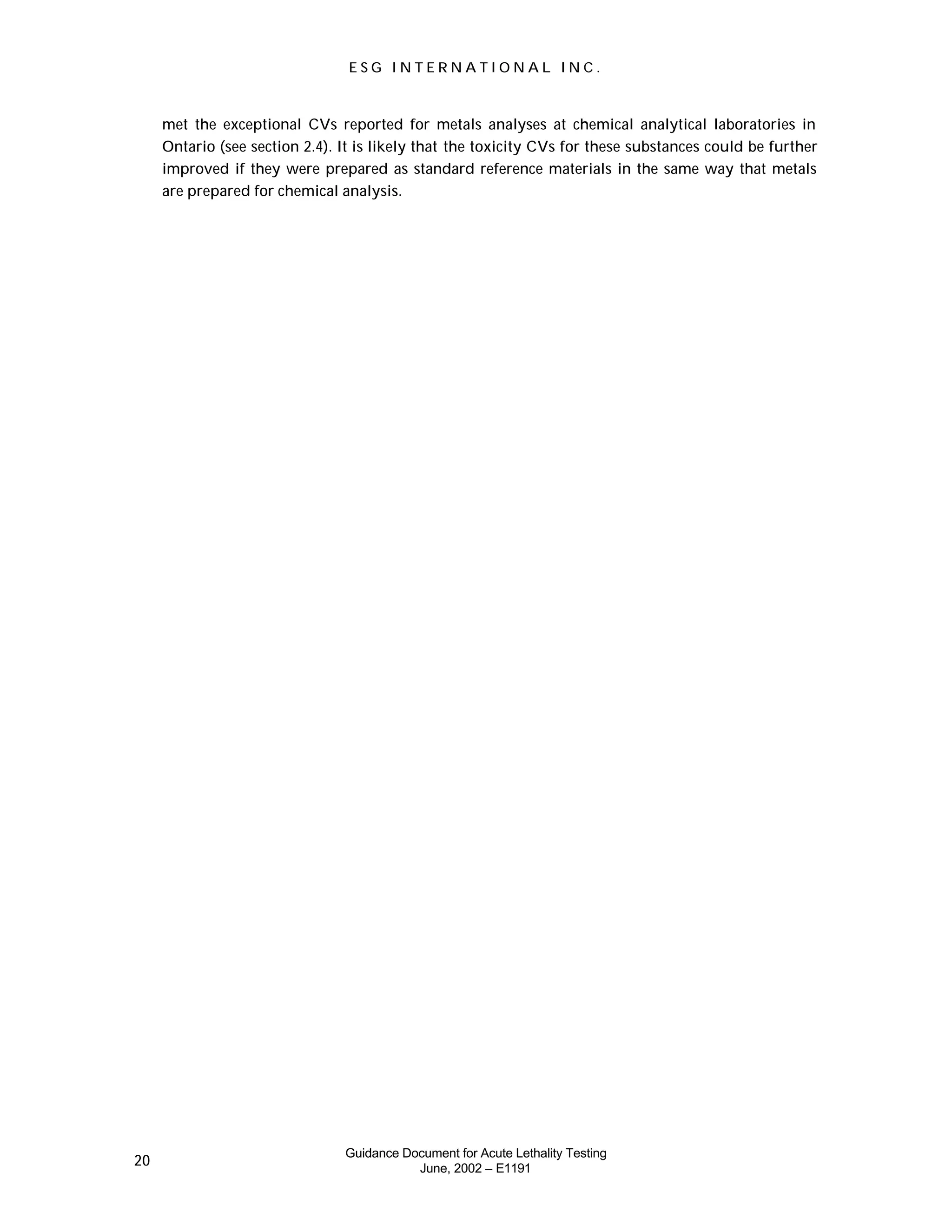 E S G I N T E R N A T I O N A L I N C .
Guidance Document for Acute Lethality Testing
June, 2002 – E1191
20
met the exceptional CVs reported for metals analyses at chemical analytical laboratories in
Ontario (see section 2.4). It is likely that the toxicity CVs for these substances could be further
improved if they were prepared as standard reference materials in the same way that metals
are prepared for chemical analysis.
 