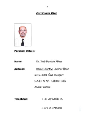 1
Curriculum Vitae
Personal Details
Name: Dr. Ihab Marwan Abbas
Address: Home Country: Lechner Ödön
st.16, 3600 Ózd- Hungary
U.A.E.: Al Ain- P.O.Box:1006
Al Ain Hospital
Telephone: + 36 20/920 83 85
+ 971 55 3715058
 