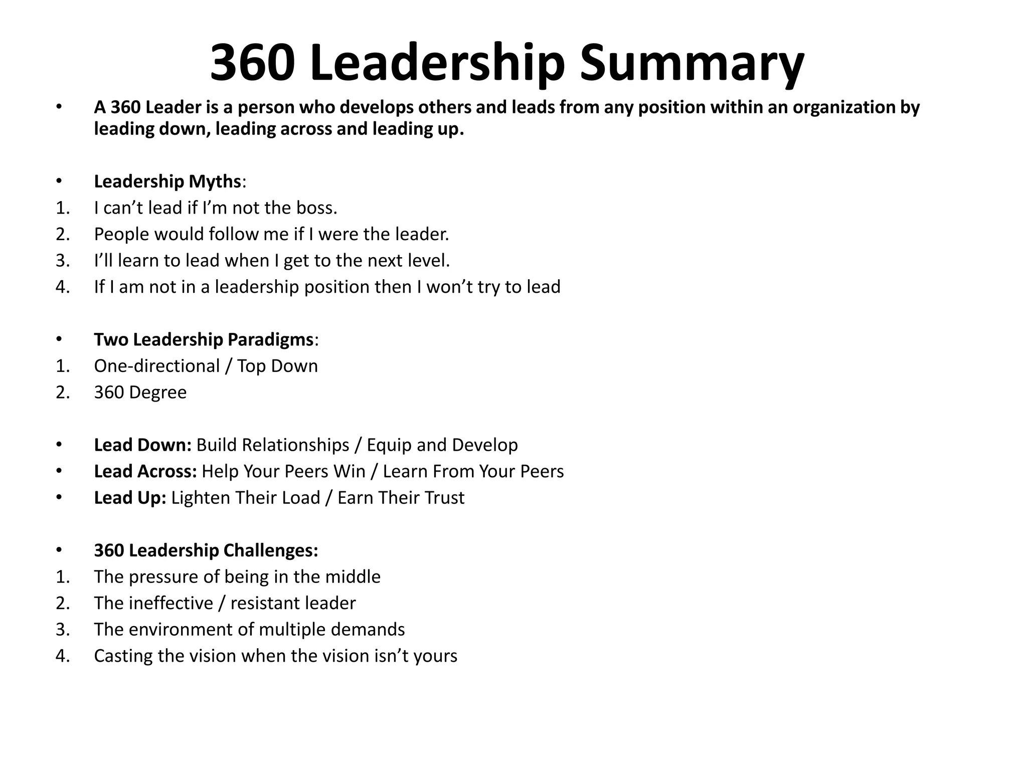 • A 360 Leader is a person who develops others and leads from any position within an organization by
leading down, leading across and leading up.
• Leadership Myths:
1. I can’t lead if I’m not the boss.
2. People would follow me if I were the leader.
3. I’ll learn to lead when I get to the next level.
4. If I am not in a leadership position then I won’t try to lead
• Two Leadership Paradigms:
1. One-directional / Top Down
2. 360 Degree
• Lead Down: Build Relationships / Equip and Develop
• Lead Across: Help Your Peers Win / Learn From Your Peers
• Lead Up: Lighten Their Load / Earn Their Trust
• 360 Leadership Challenges:
1. The pressure of being in the middle
2. The ineffective / resistant leader
3. The environment of multiple demands
4. Casting the vision when the vision isn’t yours
360 Leadership Summary
 
