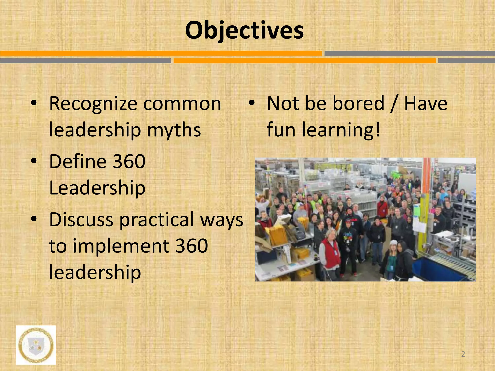 • Recognize common
leadership myths
• Define 360
Leadership
• Discuss practical ways
to implement 360
leadership
• Not be bored / Have
fun learning!
2
Objectives
 