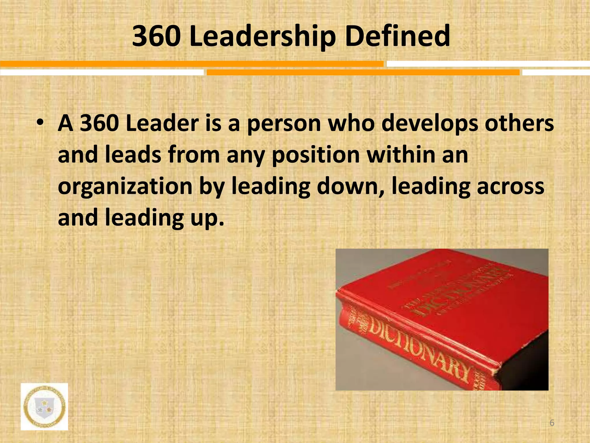 • A 360 Leader is a person who develops others
and leads from any position within an
organization by leading down, leading across
and leading up.
6
360 Leadership Defined
 