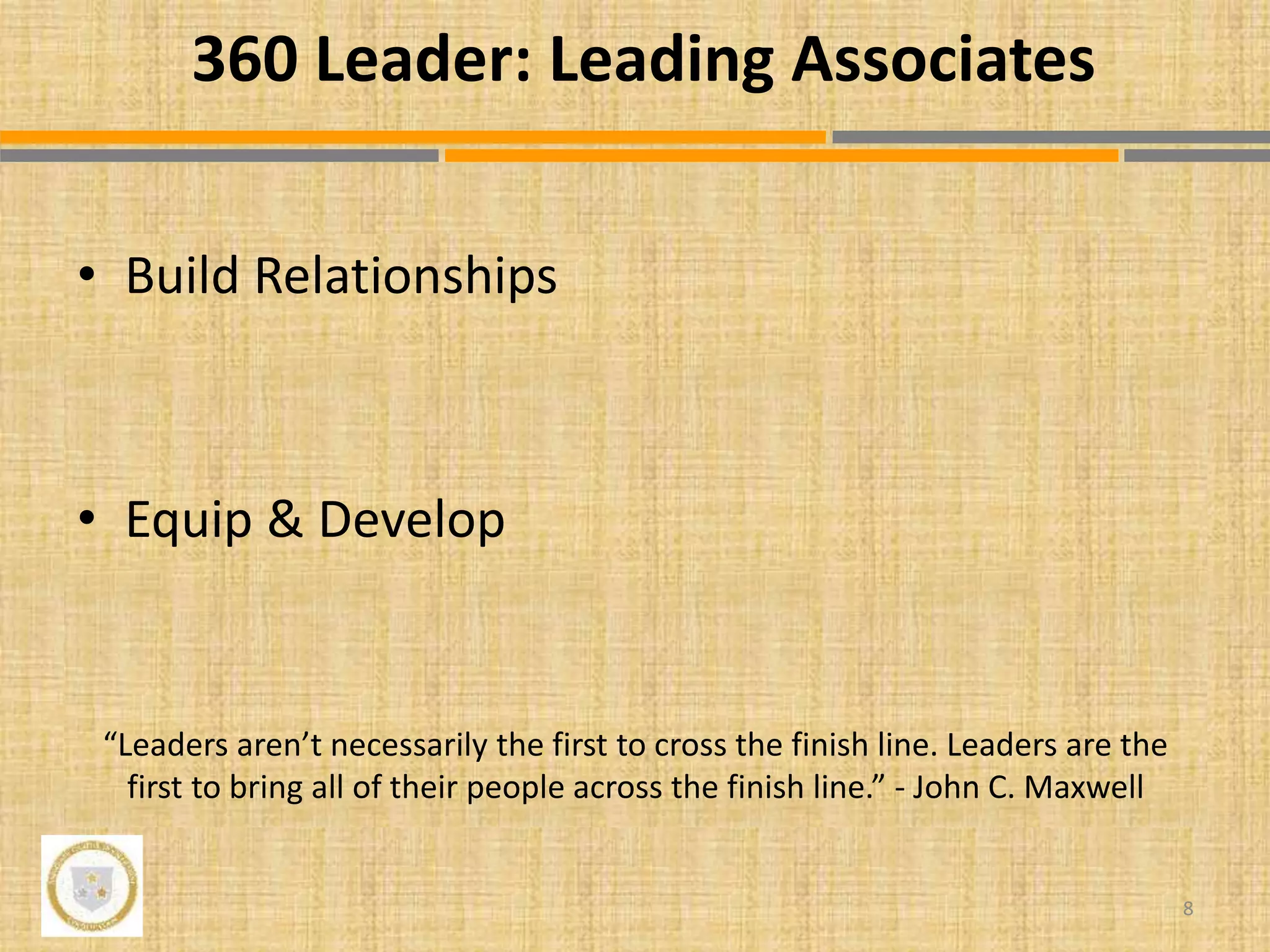 • Build Relationships
• Equip & Develop
“Leaders aren’t necessarily the first to cross the finish line. Leaders are the
first to bring all of their people across the finish line.” - John C. Maxwell
8
360 Leader: Leading Associates
 