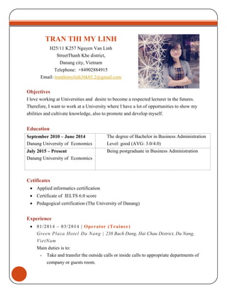TRAN THI MY LINH
H25/11 K257 Nguyen Van Linh
StreetThanh Khe district,
Danang city, Vietnam
Telephone: +84902884915
Email: tranthimylinh36k03.2@gmail.com
Objectives
I love working at Universities and desire to become a respected lecturer in the futures.
Therefore, I want to work at a University where I have a lot of opportunities to show my
abilities and cultivate knowledge, also to promote and develop myself.
Education
September 2010 – June 2014
Danang University of Economics
The degree of Bachelor in Business Administration
Level: good (AVG: 3.0/4.0)
July 2015 – Present
Danang University of Economics
Being postgraduate in Business Administration
Cetificates
 Applied informatics certification
 Certificate of IELTS 6.0 score
 Pedagogical certification (The University of Danang)
Experience
 01/2014 – 03/2014 | Operator (Trainee)
Green Plaza Hotel Da Nang | 238 Bach Dang, Hai Chau District, Da Nang,
VietNam
Main duties is to:
- Take and transfer the outside calls or inside calls to appropriate departments of
company or guests room.
 