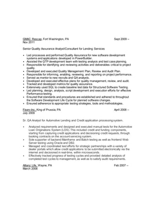 GMAC Rescap, Fort Washington, PA Sept 2009 –
Nov 2011
Senior Quality Assurance Analyst/Consultant for Lending Services
• Led processes and performed Quality Assurance for new software development
systems and applications developed in PowerBuilder.
• Assisted the QTP development team with testing analysis and test case planning.
• Responsible for identifying and reviewing activities and deliverables critical to project
quality.
• Developed and executed Quality Management Plan, Review and Audit Plan.
• Responsible for informing, enabling, reviewing, and reporting on project performance.
• Served as mentor to new recruits and QA analysts.
• Developed and executed effective plans for quality management, review, and audit.
• Tracked and developed metrics for quality assurance.
• Extensively used SQL to create baseline test data for Structured Software Testing.
• Led planning, design, analysis, script development and execution efforts for effective
Performance testing.
• Ensured that standards and procedures are established and adhered to throughout
the Software Development Life Cycle for planned software changes.
• Ensured adherence to appropriate testing strategies, tools and methodologies.
Fiserv Inc, King of Prussia, PA April 2008 –
July 2009
Sr. QA Analyst for Automotive Lending and Credit application processing system.
• Analyzed requirements and designed and executed manual tests for the Automotive
Loan Originations System (LOS). This included credit and funding components,
starting from capturing credit applications and decisioning credit requests, through
booking contracts on the account servicing system.
• Sole supporter of backend Mainframe and Batch testing as well as frontend Web
Server testing using Oracle and DB2.
• Managed and coordinated test efforts for strategic partnerships with a variety of
dealer portals which allow credit applications to be submitted electronically via the
internet and decisioned in real-time, within microseconds.
• Effectively tracked progress of testing cycles and provided detailed analysis of
completed test cycles to management, as well as to satisfy audit requirements.
Allianz Life, Wayne, PA Feb 2007 –
March 2008
 