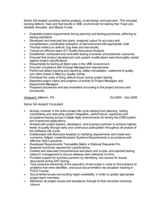 Senior QA Analyst providing testing analysis, script design and execution. This included
tracking defects, fixes and test results in VMS environment for testing their Fixed and
Variable Annuities, and Mutual Funds.
• Evaluated project requirements during planning and testing processes, adhering to
testing standards.
• Developed and executed test plans; analyzed output for accuracy and
completeness; coordinated evaluation of test outcomes with appropriate staff.
• Tracked metrics on defects, bug fixes and test results.
• Trained an offshore team of 5 Quality Assurance Analysts.
• Established, conducted and controlled testing scenarios and predictive outcomes.
• Ensured that product development and system modifications were thoroughly tested
against project specifications.
• Responsible for testing all Batch jobs in the VMS environment.
• Ensured compliance with Change Management requirements.
• Performed defect tracking and reporting, defect remediation, statement of quality
and client review in Mercury Quality Center.
• Prioritized the order of fixing defects found during project testing.
• Reported project status and progress of activity to Project Managers and
Department Managers.
• Prepared procedures and documentation according to the project process and
procedures.
Vanguard, Malvern, PA Oct 2005 – Dec 2006
Senior QA Analyst/ Consultant
• Actively involved in the entire project life cycle starting from planning, writing,
coordinating and executing system integration, performance, regression and
acceptance testing across multiple Agile environments for testing the CRM system
and Investment applications.
• Worked with project leaders, developers, and business partners to achieve highest
levels of quality through early and continuous participation throughout all phases of
the Software Life Cycle.
• Collaborated with Business Analysts to clarifying requirements and create test
scenarios. Helped create Business/ Systems Requirements in accordance with
effective SDLC practices.
• Developed Requirements Traceability Matrix in Rational Requisite Pro.
• Analyzed functional requirement specifications.
• Created and executed comprehensive test plans and scripts, and reported testing
status to management to ensure releases were delivered on time.
• Provided support for business partners by identifying root causes for issues
discovered during SAT testing.
• Took proactive ownership of the execution of test suites in order to find solutions to
problems that were identified, and issue documentation via exception tracking in
PVCS Tracker.
• Documented issues surrounding region availability in order to update appropriate
project team members.
• Monitored all project issues and exceptions through to final resolution ensuring
closure.
 