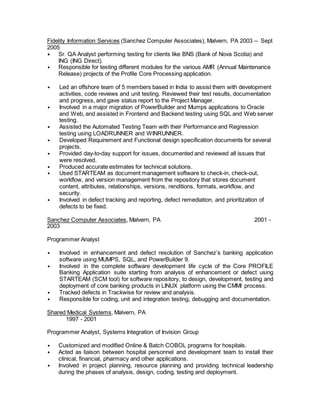 Fidelity Information Services (Sanchez Computer Associates), Malvern, PA 2003 – Sept
2005
• Sr. QA Analyst performing testing for clients like BNS (Bank of Nova Scotia) and
ING (ING Direct).
• Responsible for testing different modules for the various AMR (Annual Maintenance
Release) projects of the Profile Core Processing application.
• Led an offshore team of 5 members based in India to assist them with development
activities, code reviews and unit testing. Reviewed their test results, documentation
and progress, and gave status report to the Project Manager.
• Involved in a major migration of PowerBuilder and Mumps applications to Oracle
and Web, and assisted in Frontend and Backend testing using SQL and Web server
testing.
• Assisted the Automated Testing Team with their Performance and Regression
testing using LOADRUNNER and WINRUNNER.
• Developed Requirement and Functional design specification documents for several
projects.
• Provided day-to-day support for issues, documented and reviewed all issues that
were resolved.
• Produced accurate estimates for technical solutions.
• Used STARTEAM as document management software to check-in, check-out,
workflow, and version management from the repository that stores document
content, attributes, relationships, versions, renditions, formats, workflow, and
security.
• Involved in defect tracking and reporting, defect remediation, and prioritization of
defects to be fixed.
Sanchez Computer Associates, Malvern, PA 2001 -
2003
Programmer Analyst
• Involved in enhancement and defect resolution of Sanchez’s banking application
software using MUMPS, SQL, and PowerBuilder 9.
• Involved in the complete software development life cycle of the Core PROFILE
Banking Application suite starting from analysis of enhancement or defect using
STARTEAM (SCM tool) for software repository, to design, development, testing and
deployment of core banking products in LINUX platform using the CMMI process.
• Tracked defects in Trackwise for review and analysis.
• Responsible for coding, unit and integration testing, debugging and documentation.
Shared Medical Systems, Malvern, PA
1997 - 2001
Programmer Analyst, Systems Integration of Invision Group
• Customized and modified Online & Batch COBOL programs for hospitals.
• Acted as liaison between hospital personnel and development team to install their
clinical, financial, pharmacy and other applications.
• Involved in project planning, resource planning and providing technical leadership
during the phases of analysis, design, coding, testing and deployment.
 