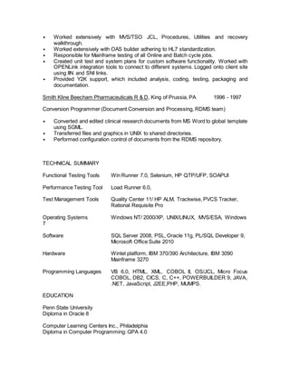 • Worked extensively with MVS/TSO JCL, Procedures, Utilities and recovery
walkthrough.
• Worked extensively with OAS builder adhering to HL7 standardization.
• Responsible for Mainframe testing of all Online and Batch cycle jobs.
• Created unit test and system plans for custom software functionality. Worked with
OPENLink integration tools to connect to different systems. Logged onto client site
using IIN and SNI links.
• Provided Y2K support, which included analysis, coding, testing, packaging and
documentation.
Smith Kline Beecham Pharmaceuticals R & D, King of Prussia, PA 1996 - 1997
Conversion Programmer (Document Conversion and Processing, RDMS team)
• Converted and edited clinical research documents from MS Word to global template
using SGML.
• Transferred files and graphics in UNIX to shared directories.
• Performed configuration control of documents from the RDMS repository.
TECHNICAL SUMMARY
Functional Testing Tools Win Runner 7.0, Selenium, HP QTP/UFP, SOAPUI
Performance Testing Tool Load Runner 6.0,
Test Management Tools Quality Center 11/ HP ALM, Trackwise, PVCS Tracker,
Rational Requisite Pro
Operating Systems Windows NT/ 2000/XP, UNIX/LINUX, MVS/ESA, Windows
7
Software SQL Server 2008, PSL, Oracle 11g, PL/SQL Developer 9,
Microsoft Office Suite 2010
Hardware Wintel platform, IBM 370/390 Architecture, IBM 3090
Mainframe 3270
Programming Languages VB 6.0, HTML, XML, COBOL II, OS/JCL, Micro Focus
COBOL, DB2, CICS, C, C++, POWERBUILDER 9, JAVA,
.NET, JavaScript, J2EE,PHP, MUMPS.
EDUCATION
Penn State University
Diploma in Oracle 8
Computer Learning Centers Inc., Philadelphia
Diploma in Computer Programming: GPA 4.0
 
