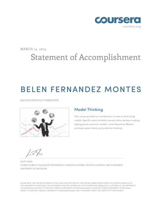 coursera.org
Statement of Accomplishment
MARCH 14, 2013
BELEN FERNANDEZ MONTES
HAS SUCCESSFULLY COMPLETED
Model Thinking
This course provided an introduction on how to think using
models. Specific topics included, among others, decision-making,
tipping points, economic models, crowd dynamics, Markov
processes, game theory and predictive thinking.
SCOTT PAGE
LEONID HUWICZ COLLEGIATE PROFESSOR OF COMPLEX SYSTEMS, POLITICAL SCIENCE, AND ECONOMICS
UNIVERSITY OF MICHIGAN
PLEASE NOTE: THE ONLINE OFFERING OF THIS CLASS DOES NOT REFLECT THE ENTIRE CURRICULUM OFFERED TO STUDENTS ENROLLED AT
THE UNIVERSITY OF MICHIGAN. THIS STATEMENT DOES NOT AFFIRM THAT THIS STUDENT WAS ENROLLED AS A STUDENT AT THE UNIVERSITY
OF MICHIGAN IN ANY WAY. IT DOES NOT CONFER A UNIVERSITY OF MICHIGAN GRADE; IT DOES NOT CONFER UNIVERSITY OF MICHIGAN
CREDIT; IT DOES NOT CONFER A UNIVERSITY OF MICHIGAN DEGREE; AND IT DOES NOT VERIFY THE IDENTITY OF THE STUDENT.
 