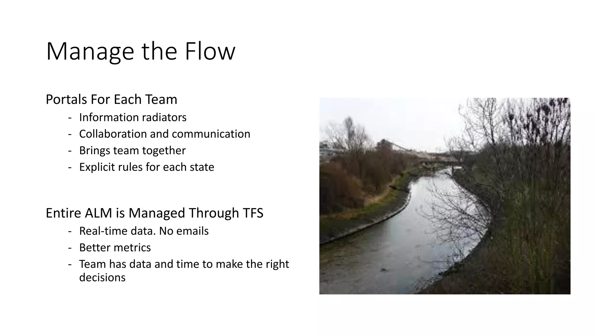 Manage the Flow
Portals For Each Team
- Information radiators
- Collaboration and communication
- Brings team together
- Explicit rules for each state
Entire ALM is Managed Through TFS
- Real-time data. No emails
- Better metrics
- Team has data and time to make the right
decisions
 