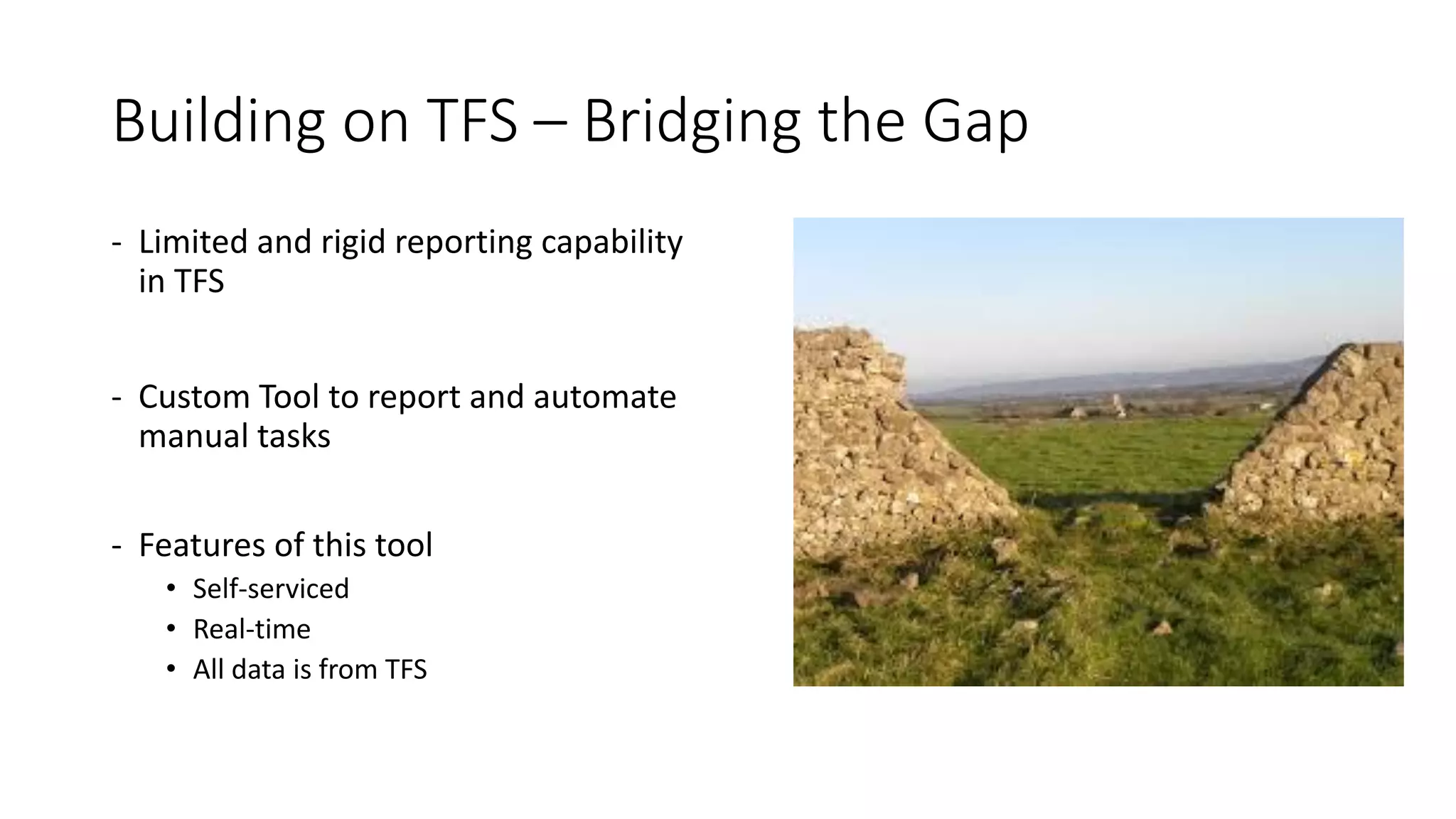 Building on TFS – Bridging the Gap
- Limited and rigid reporting capability
in TFS
- Custom Tool to report and automate
manual tasks
- Features of this tool
• Self-serviced
• Real-time
• All data is from TFS
 