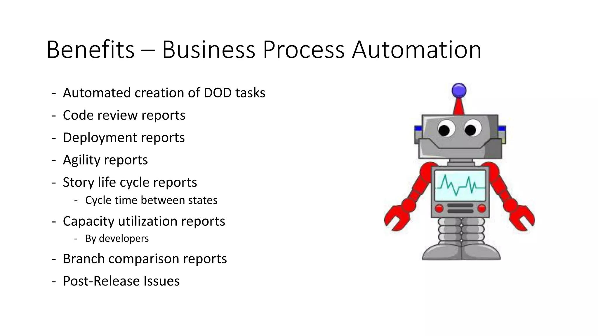 Benefits – Business Process Automation
- Automated creation of DOD tasks
- Code review reports
- Deployment reports
- Agility reports
- Story life cycle reports
- Cycle time between states
- Capacity utilization reports
- By developers
- Branch comparison reports
- Post-Release Issues
 