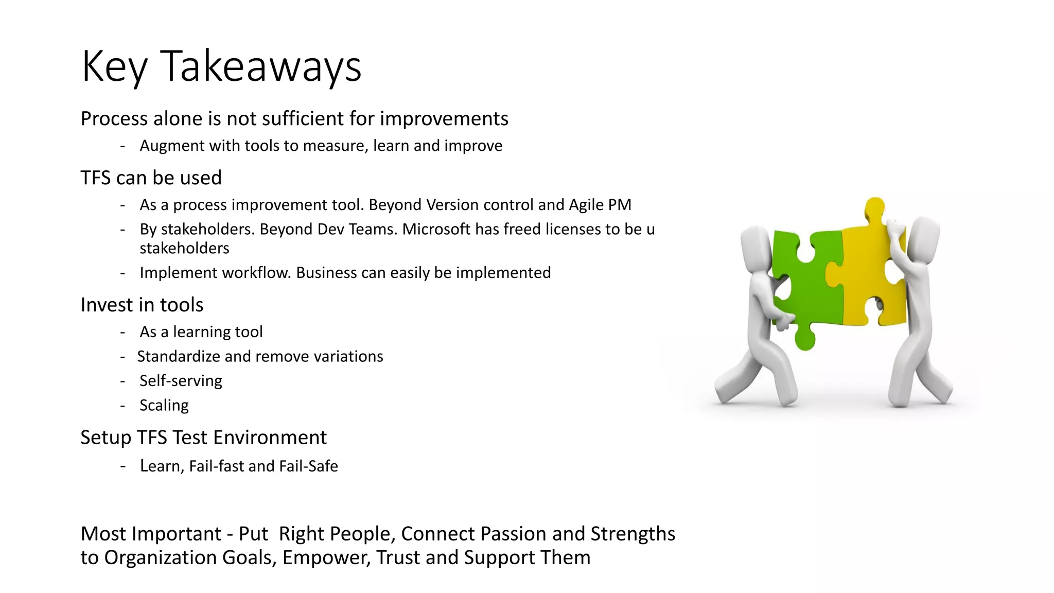 Key Takeaways
Process alone is not sufficient for improvements
- Augment with tools to measure, learn and improve
TFS can be used
- As a process improvement tool. Beyond Version control and Agile PM
- By stakeholders. Beyond Dev Teams. Microsoft has freed licenses to be used
stakeholders
- Implement workflow. Business can easily be implemented
Invest in tools
- As a learning tool
- Standardize and remove variations
- Self-serving
- Scaling
Setup TFS Test Environment
- Learn, Fail-fast and Fail-Safe
Most Important - Put Right People, Connect Passion and Strengths
to Organization Goals, Empower, Trust and Support Them
 
