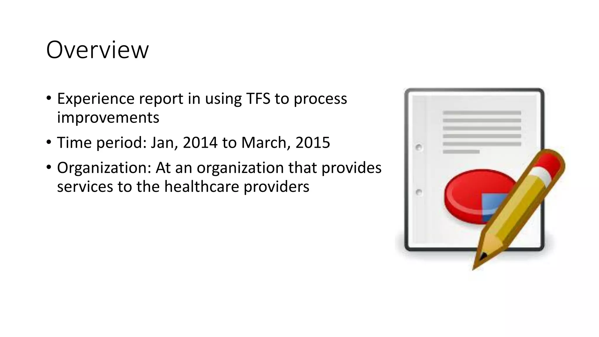 Overview
• Experience report in using TFS to process
improvements
• Time period: Jan, 2014 to March, 2015
• Organization: At an organization that provides
services to the healthcare providers
 