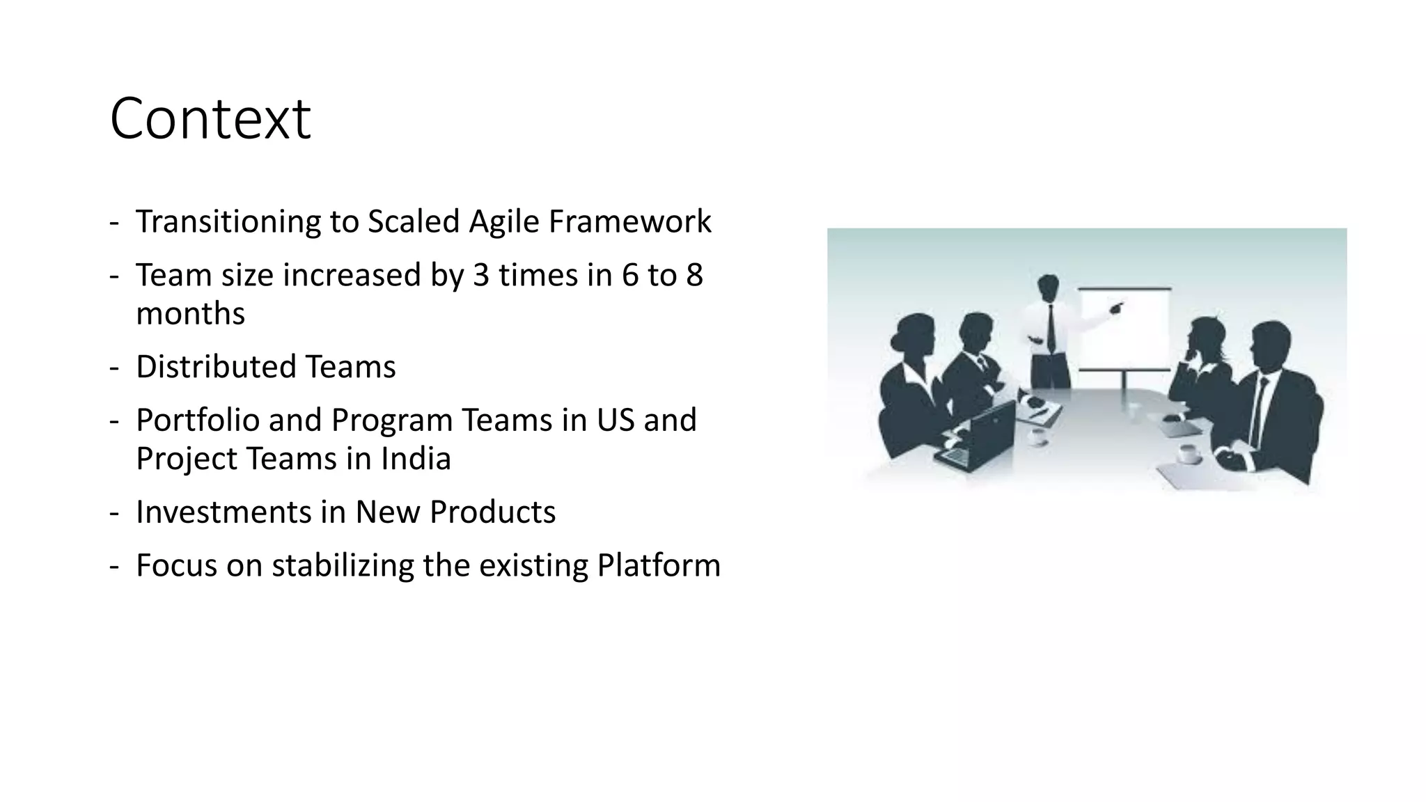 Context
- Transitioning to Scaled Agile Framework
- Team size increased by 3 times in 6 to 8
months
- Distributed Teams
- Portfolio and Program Teams in US and
Project Teams in India
- Investments in New Products
- Focus on stabilizing the existing Platform
 