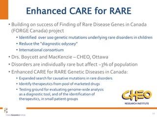 Enhanced CARE for RARE
• Building on success of Finding of Rare Disease Genes in Canada
(FORGE Canada) project
• Identified over 100 genetic mutations underlying rare disorders in children
• Reduce the “diagnostic odyssey”
• International consortium
• Drs. Boycott and MacKenzie – CHEO, Ottawa
• Disorders are individually rare but affect ~3% of population
• Enhanced CARE for RARE Genetic Diseases in Canada:
• Expanded search for causative mutations in rare disorders
• Identify therapeutics from pool of marketed drugs
• Testing ground for evaluating genome-wide analysis
as a diagnostic tool, and of the identification of
therapeutics, in small patient groups
10
 
