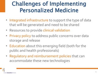 Challenges of Implementing
Personalized Medicine
• Integrated infrastructure to support the type of data
that will be generated and need to be shared
• Resources to provide clinical validation
• Privacy policy to address public concerns over data
storage and release
• Education about this emerging field (both for the
public and health professionals)
• Regulatory and reimbursement policies that can
accommodate these new technologies
15
 