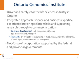 2
Ontario Genomics Institute
• Driver and catalyst for the life sciences industry in
Ontario
• Integrated approach, science and business expertise,
experience brokering relationships and supporting
research through to commercialization
• Business development – 18 companies; attracted
$42 million in venture capital
• Research - 65 projects; total funding of $800 million; including economic,
ethical, legal, environmental, social aspects
• Not-for-profit corporation supported by the federal
and provincial governments
 