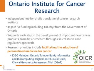 Ontario Institute for Cancer
Research
• Independent not-for-profit translational cancer research
institute
• $150M /yr funding including $82M/yr from the Government of
Ontario
• Supports each step in the development of important new cancer
products, from basic research through clinical studies and
regulatory approvals
• Research priorities include facilitating the adoption of
personalized medicine for cancer
• ICGC Member; OntarioTumour Bank; Informatics
and Biocomputing; High Impact ClinicalTrials;
Clinical Genomics AssessmentTrial (CGAT)
20
 