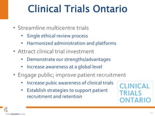 • Streamline multicentre trials
• Single ethical review process
• Harmonized administration and platforms
• Attract clinical trial investment
• Demonstrate our strengths/advantages
• Increase awareness at a global level
• Engage public; improve patient recruitment
• Increase pubic awareness of clinical trials
• Establish strategies to support patient
recruitment and retention
22
Clinical Trials Ontario
 