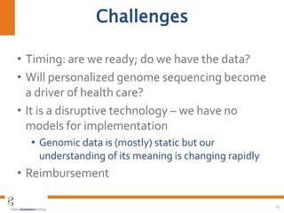 Challenges
• Timing: are we ready; do we have the data?
• Will personalized genome sequencing become
a driver of health care?
• It is a disruptive technology – we have no
models for implementation
• Genomic data is (mostly) static but our
understanding of its meaning is changing rapidly
• Reimbursement
25
 