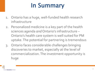 In Summary
1. Ontario has a huge, well-funded health research
infrastructure
2. Personalized medicine is a key part of the health
sciences agenda and Ontario's infrastructure –
Ontario’s health care system is well suited for PM
uptake.The potential for partnering is tremendous
3. Ontario faces considerable challenges bringing
discoveries to market, especially at the level of
commercialization.The investment opportunity is
huge
27
 
