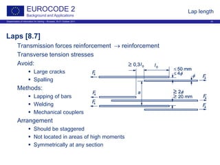 Dissemination of information for training – Brussels, 20-21 October 2011 15
EUROCODE 2
Background and Applications
Lap length
Laps [8.7]
Transmission forces reinforcement → reinforcement
Transverse tension stresses
Avoid:
 Large cracks
 Spalling
Methods:
 Lapping of bars
 Welding
 Mechanical couplers
Arrangement
 Should be staggered
 Not located in areas of high moments
 Symmetrically at any section
 