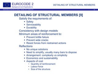 Dissemination of information for training – Brussels, 20-21 October 2011 23
EUROCODE 2
Background and Applications
DETAILING OF STRUCTURAL MEMBERS
DETAILING OF STRUCTURAL MEMBERS [9]
Satisfy the requirements of:
 Safety
 Serviceability
 Durability
Consistency with design models
Minimum areas of reinforcement to:
 Prevent brittle failure
 Prevent wide cracks
 Resist forces from restrained actions
Reflections
 No unique solutions
 Need to simplify; usually many bars to dispose
 Arrangement: complexity vs simplicity
 Economics and sustainability
 Aspects of cost
• Quantity of reinforcement
• Labour force
• Size of the structure
 