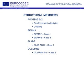 Dissemination of information for training – Brussels, 20-21 October 2011 24
EUROCODE 2
Background and Applications
DETAILING OF STRUCTURAL MEMBERS
STRUCTURAL MEMBERS
FOOTING B-2
 Reinforcement calculation
 Detailing
BEAMS
 BEAM 2 – Case 1
 BEAM B – Case 3
SLABS
 SLAB AB12 – Case 1
COLUMNS
 COLUMN B-2 – Case 2
 