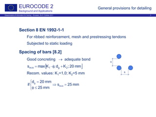 Dissemination of information for training – Brussels, 20-21 October 2011 3
EUROCODE 2
Background and Applications
General provisions for detailing
Section 8 EN 1992-1-1
For ribbed reinforcement, mesh and prestressing tendons
Subjected to static loading
Spacing of bars [8.2]
Good concreting → adequate bond
Recom. values: K1=1,0; K2=5 mm
[ ]mm20;Kd;Kmaxs 2g1min +φ⋅=



=⇒
≤φ
=
mm25s
mm25
mm20d
if min
g
s
s
 